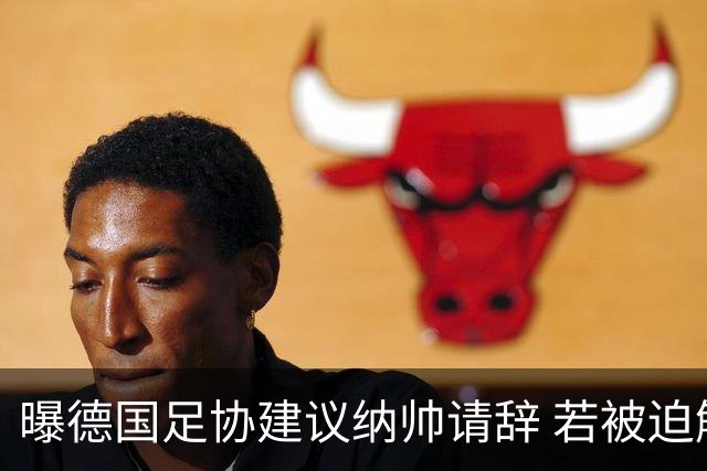 曝德国足协建议纳帅请辞 若被迫解雇将付七位数遣散费