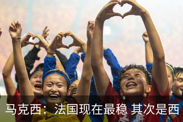 马克西：法国现在最稳 其次是西 阿，西班牙很大程度要看亚马尔的
