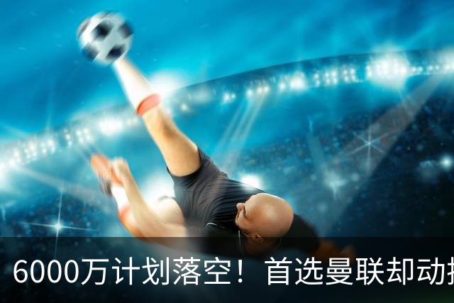 6000万计划落空！首选曼联却动摇，M费争夺战藏反转